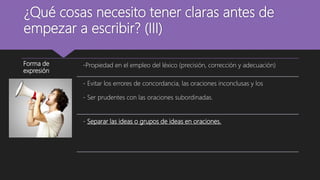 ¿Qué cosas necesito tener claras antes de
empezar a escribir? (III)
Forma de
expresión
-Propiedad en el empleo del léxico (precisión, corrección y adecuación)
- Evitar los errores de concordancia, las oraciones inconclusas y los
- Ser prudentes con las oraciones subordinadas.
- Separar las ideas o grupos de ideas en oraciones.
 