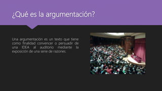 ¿Qué es la argumentación?
Una argumentación es un texto que tiene
como finalidad convencer o persuadir de
una IDEA al auditorio mediante la
exposición de una serie de razones.
 