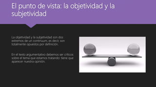 El punto de vista: la objetividad y la
subjetividad
La objetividad y la subjetividad son dos
extremos de un continuum, es decir, son
totalmente opuestos por definición.
En el texto argumentativo debemos ser críticos
sobre el tema que estamos tratando: tiene que
aparecer nuestra opinión.
 