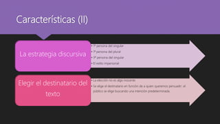 Características (II)
• 1º persona del singular
• 1ª persona del plural
• 3ª persona del singular
• El estilo impersonal
La estrategia discursiva
• La elección no es algo inocente
• Se elige el destinatario en función de a quien queremos persuadir: el
público se elige buscando una intención predeterminada.
Elegir el destinatario del
texto
 