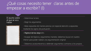 ¿Qué cosas necesito tener claras antes de
empezar a escribir? (I)
El asunto sobre
el que se va a
hablar
- Determinar la tesis
- Elegir los argumentos
- Ideas expuestas de manera precisa con especial atención a separarlas
mediante los signos de puntuación.
- Planteamientos originales.- Vigencia de las ideas.
- Escapar de tópicos y argumentos manidos: debemos buscar en nuestro
interior para poder realizar una argumentación original.
- Debemos acostumbrarnos a defender argumentos contrarios a los propios.
 