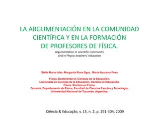 LA ARGUMENTACIÓN EN LA COMUNIDAD
    CIENTÍFICA Y EN LA FORMACIÓN
       DE PROFESORES DE FÍSICA.
                    Argumentation in scientific community
                      and in Physics teachers’ education




          Stella Maris Islas, Margarita Rosa Sgro, Marta Azucena Pesa

               Física. Doctoranda en Ciencias de la Educación.
        Licenciada en Ciencias de la Educación. Doctora en Educación.
                           Física. Doctora en Física.
  Docente, Departamento de Física, Facultad de Ciencias Exactas y Tecnología,
                 Universidad Nacional de Tucumán, Argentina.




             Ciência & Educação, v. 15, n. 2, p. 291-304, 2009
 