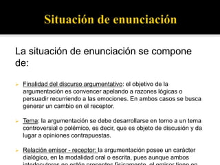 La situación de enunciación se compone
de:
 Finalidad del discurso argumentativo: el objetivo de la
argumentación es convencer apelando a razones lógicas o
persuadir recurriendo a las emociones. En ambos casos se busca
generar un cambio en el receptor.
 Tema: la argumentación se debe desarrollarse en torno a un tema
controversial o polémico, es decir, que es objeto de discusión y da
lugar a opiniones contrapuestas.
 Relación emisor - receptor: la argumentación posee un carácter
dialógico, en la modalidad oral o escrita, pues aunque ambos
 