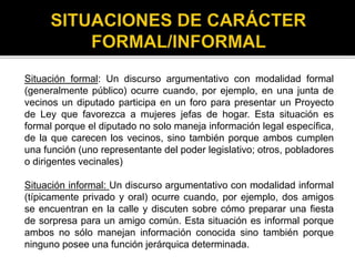 Situación formal: Un discurso argumentativo con modalidad formal
(generalmente público) ocurre cuando, por ejemplo, en una junta de
vecinos un diputado participa en un foro para presentar un Proyecto
de Ley que favorezca a mujeres jefas de hogar. Esta situación es
formal porque el diputado no solo maneja información legal específica,
de la que carecen los vecinos, sino también porque ambos cumplen
una función (uno representante del poder legislativo; otros, pobladores
o dirigentes vecinales)
Situación informal: Un discurso argumentativo con modalidad informal
(típicamente privado y oral) ocurre cuando, por ejemplo, dos amigos
se encuentran en la calle y discuten sobre cómo preparar una fiesta
de sorpresa para un amigo común. Esta situación es informal porque
ambos no sólo manejan información conocida sino también porque
ninguno posee una función jerárquica determinada.
 