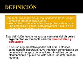 Según el Diccionario de la Real Academia de la Lengua
se define argumentación como:
“razonamiento que se emplea para probar o demostrar
una proposición o bien, para convencer a alguien de
aquello que se afirma o se niega”.
Esta definición recoge los rasgos centrales del discurso
argumentativo: Su doble carácter demostrativo y
persuasivo
El discurso argumentativo podría definirse, entonces,
como género discursivo, cuya intención comunicativa es
persuadir al receptor de la validez o invalidez de un
planteamiento o punto de vista sobre una determinada
materia.
 