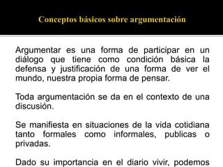 Argumentar es una forma de participar en un
diálogo que tiene como condición básica la
defensa y justificación de una forma de ver el
mundo, nuestra propia forma de pensar.
Toda argumentación se da en el contexto de una
discusión.
Se manifiesta en situaciones de la vida cotidiana
tanto formales como informales, publicas o
privadas.
Dado su importancia en el diario vivir, podemos
 
