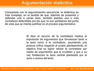 Argumentación dialéctica Comparada con la argumentación secuencial, la dialéctica es más compleja, en el sentido de que, además de presentar y defender una o varias tesis, también plantea una o más contratesis defendidas por los que no son partidarios del punto de vista que se intenta justificar en el proceso argumentativo. Si bien el recurso de la contratesis implica la exposición de argumentos que favorezcan tanto a la tesis como a la contratesis, asumiendo una postura crítica respecto al propio planteamiento, el objetivo final es lograr refutar la contratesis por medio de argumentos que la invaliden y que a su vez fortalezcan la tesis central planteada por el autor o autora del texto. 