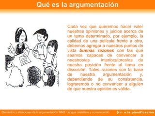 Qué es la argumentación Cada vez que queremos hacer valer nuestras opiniones y juicios acerca de un tema determinado, por ejemplo, la calidad de una película frente a otra, debemos agregar a nuestros puntos de vista  buenas razones  con las que seamos capaces de convencer a nuestros/as  interlocutores/as de nuestra posición frente al tema en discusión. Tales razones son la base de nuestra argumentación y, dependiendo de su consistencia, lograremos o no convencer a alguien de que nuestra opinión es válida.  