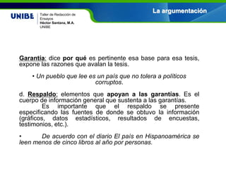 Nombre asignatura
Por: Nombre profesor(a)
UNIBE
La argumentaciónTaller de Redacción de
Ensayos
Héctor Santana, M.A.
UNIBE
Garantía: dice por qué es pertinente esa base para esa tesis,
expone las razones que avalan la tesis.
• Un pueblo que lee es un país que no tolera a políticos
corruptos.
d. Respaldo: elementos que apoyan a las garantías. Es el
cuerpo de información general que sustenta a las garantías.
Es importante que el respaldo se presente
especificando las fuentes de donde se obtuvo la información
(gráficos, datos estadísticos, resultados de encuestas,
testimonios, etc.).
• De acuerdo con el diario El país en Hispanoamérica se
leen menos de cinco libros al año por personas.
 