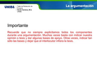 Nombre asignatura
Por: Nombre profesor(a)
UNIBE
Taller de Redacción de
Ensayos
Héctor Santana, M.A.
UNIBE
Importante
Recuerde que no siempre explicitamos todos los componentes
durante una argumentación. Muchas veces basta con indicar nuestra
opinión o tesis y dar algunas bases de apoyo. Otras veces, indicar tan
sólo las bases y dejar que el interlocutor infiera la tesis.
La argumentación
 