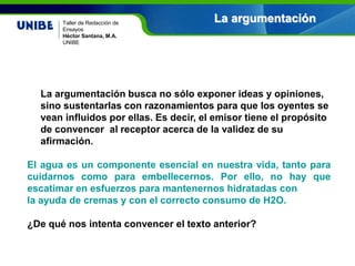 Nombre asignatura
Por: Nombre profesor(a)
UNIBE
La argumentaciónTaller de Redacción de
Ensayos
Héctor Santana, M.A.
UNIBE
La argumentación busca no sólo exponer ideas y opiniones,
sino sustentarlas con razonamientos para que los oyentes se
vean influidos por ellas. Es decir, el emisor tiene el propósito
de convencer al receptor acerca de la validez de su
afirmación.
El agua es un componente esencial en nuestra vida, tanto para
cuidarnos como para embellecernos. Por ello, no hay que
escatimar en esfuerzos para mantenernos hidratadas con
la ayuda de cremas y con el correcto consumo de H2O.
¿De qué nos intenta convencer el texto anterior?
 