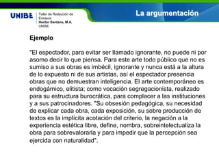 Nombre asignatura
Por: Nombre profesor(a)
UNIBE
La argumentaciónTaller de Redacción de
Ensayos
Héctor Santana, M.A.
UNIBE
Ejemplo
"El espectador, para evitar ser llamado ignorante, no puede ni por
asomo decir lo que piensa. Para este arte todo público que no es
sumiso a sus obras es imbécil, ignorante y nunca está a la altura
de lo expuesto ni de sus artistas, así el espectador presencia
obras que no demuestran inteligencia. El arte contemporáneo es
endogámico, elitista; como vocación segregacionista, realizado
para su estructura burocrática, para complacer a las instituciones
y a sus patrocinadores. "Su obsesión pedagógica, su necesidad
de explicar cada obra, cada exposición, su sobre producción de
textos es la implícita acotación del criterio, la negación a la
experiencia estética libre, define, nombra, sobreintelectualiza la
obra para sobrevalorarla y para impedir que la percepción sea
ejercida con naturalidad".
 