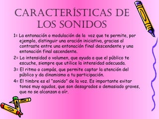 CARACTERÍSTICAS DE LOS SONIDOS 1= La entonación o modulación de la  voz que te permite, por ejemplo, distinguir una oración iniciativa, gracias al contraste entre una entonación final descendente y una entonación final ascendente. 2= La intensidad o volumen, que ayuda a que el público te escuche, siempre que utilice la intensidad adecuada. 3= El ritmo o compás, que permite captar la atención del público y da dinamismo a tu participación. 4= El timbre es el “sonido” de la voz. Es importante evitar tonos muy agudos, que son desagrados o demasiado graves, que no se alcanzan a oír. 