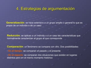 4. Estrategias de argumentación Generalización : se hace extensivo a un grupo amplio o general lo que es propio de un individio o de un caso Reducción : se aplican a un individo o a un caso las características que normalmente caracterizan al grupo al que corresponde Comparación : un fenómeno se compara con otro. Dos posibilidades: En el tiempo:  se comparan el pasado y el presente En el espacio : se comparan dos situaciones que existen en lugares distintos pero en el mismo momento histórico 