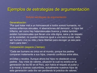 Ejemplos de estrategias de argumentación Comparación (espacio y tiempo): ” Cada ser humano es único en el mundo, porque los padres comparan malamente a sus hijos, creando conflictos entre ellos,  envidias y recelos. Aunque ahora los hijos no obedecen a sus padres , hay crisis de valores, situación la cual no existía en la generación de los 60 en el Perú, aún había el respeto al pudor y a la moral y buenas costumbres, actualmente nuestros hijos de esta generación cada día van perdiendo la práctica de valores.¨ Generalización : ” Por qué tratar mal a un homosexual si todos somos humanos, no somos enfermos sexuales, ni aberraciones del demonio , ni hijos del Infierno, así como hay heterosexuales buenos y malos también existen homosexuales que llevan una vida digna, sana y de respeto en la sociedad, no pueden tratarnos igual a una lacra social, cada ser humano vive su vida y tiene libertad para escoger ya sea para mal o para bien.¨. Refutar estrategias de argumentación 