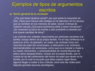 Ejemplos de tipos de argumentos escritos ¨¿Por qué tanta injusticia social?, por qué existe la inequidad de trato. Hace poco hemos sido testigos en la televisión de los abusos que se cometen en los menores de edad, siendo víctimas de violación sexual.¿Qué pena podríamos darle a estos monstruos? ¿Es necesario la pena de muerte o solo prohibirle su libertad por una buena cantidad de años? Las víctimas son violadas mayormente por personas cercanas a la familia, incluso dentro de la propia familia. Ya no hay confianza ni si quiera en el tío, el padrastro, en nadie. Las víctimas como son menores de edad don amenzados, si descubren a su victimario, atormentándolos con amenazas, como que va a mandar a matar a su mamá, hermanitos, o amenazándoles de muerte.Muchos de estos casos desapercibidos, incluso por la propia familia, que ni cuenta se da del sufriemiento del menor de edad que tienen en la familia, por lo cual no es justo que estso sujetos sigan libres, algunos llegan a matar a sus víctimas, otros solo las violan pero dejando grandes traumas psicológicos. a)  Sentir general de la sociedad: : 