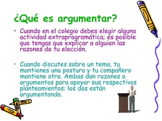 ¿Qué es argumentar?
• Cuando en el colegio debes elegir alguna
actividad extraprogramática; es posible
que tengas que explicar a alguien las
razones de tu elección.
• Cuando discutes sobre un tema, tu
mantienes una postura y tu compañero
mantiene otra. Ambas dan razones o
argumentos para apoyar sus respectivos
planteamientos: los dos están
argumentando.
 