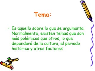 Tema:
• Es aquello sobre lo que se argumenta.
Normalmente, existen temas que son
más polémicos que otros, lo que
dependerá de la cultura, el periodo
histórico y otros factores
 