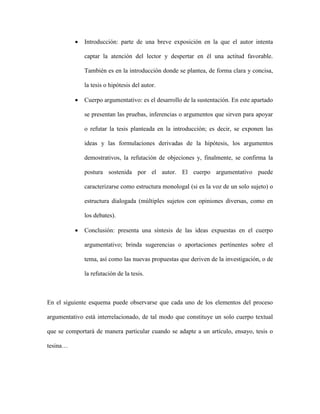  Introducción: parte de una breve exposición en la que el autor intenta
captar la atención del lector y despertar en él una actitud favorable.
También es en la introducción donde se plantea, de forma clara y concisa,
la tesis o hipótesis del autor.
 Cuerpo argumentativo: es el desarrollo de la sustentación. En este apartado
se presentan las pruebas, inferencias o argumentos que sirven para apoyar
o refutar la tesis planteada en la introducción; es decir, se exponen las
ideas y las formulaciones derivadas de la hipótesis, los argumentos
demostrativos, la refutación de objeciones y, finalmente, se confirma la
postura sostenida por el autor. El cuerpo argumentativo puede
caracterizarse como estructura monologal (si es la voz de un solo sujeto) o
estructura dialogada (múltiples sujetos con opiniones diversas, como en
los debates).
 Conclusión: presenta una síntesis de las ideas expuestas en el cuerpo
argumentativo; brinda sugerencias o aportaciones pertinentes sobre el
tema, así como las nuevas propuestas que deriven de la investigación, o de
la refutación de la tesis.
En el siguiente esquema puede observarse que cada uno de los elementos del proceso
argumentativo está interrelacionado, de tal modo que constituye un solo cuerpo textual
que se comportará de manera particular cuando se adapte a un artículo, ensayo, tesis o
tesina…
 