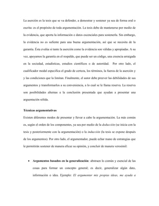 La aserción es la tesis que se va defender, a demostrar y sostener ya sea de forma oral o
escrita: es el propósito de toda argumentación. La tesis debe de mantenerse por medio de
la evidencia, que aporta la información o datos escenciales para sostenerla. Sin embargo,
la evidencia no es sufiente para una buena argumentación, así que se necesita de la
garantía. Ésta evalúa si tanto la aserción como la evidencia son válidas y apropiadas. A su
vez, apoyamos la garantía en el respaldo, que puede ser un código, una creencia arraigada
en la sociedad, estadísticas, estudios científicos o de autoridad. Por otro lado, el
cualificador modal especifica el grado de certeza, los términos, la fuerza de la aserción y
y las condiciones que la limitan. Finalmente, el autor debe preever las debilidades de sus
argumentos y transformarlos a su conveniencia, a lo cual se le llama reserva. La reserva
son posibilidades alternas a la conclusión presentada que ayudan a presentar una
arguentación sólida.
Técnicas argumentativas
Existen diferentes modos de presentar y llevar a cabo la argumentación. La más común
es, según el orden de los componentes, ya sea por medio de la deducción (se inicia con la
tesis y posteriormente con la argumentación) o la inducción (la tesis se expone después
de los argumentos). Por otro lado, el argumentador, puede echar mano de estrategias que
le permitirán sostener de manera eficaz su opinión, y concluir de manera verosímil:
 Argumentos basados en la generalización: abstraen lo común y esencial de las
cosas para formar un concepto general; es decir, generalizar algún dato,
información o idea. Ejemplo: El argumentar mis propias ideas, me ayuda a
 