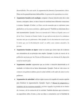 desarrollarlas. Por esta razón, la argumentación fomenta el pensamiento crítico.
Otras son las generalizaciones indiscutibles: La generación espontánea no existe.
 Argumentos basados en la analogía: comparar o buscar relación entre dos o más
razones, conceptos, datos; es decir, buscar la similitud entre diferentes situaciones
o eventos. Ejemplo: El dólar y el Euro son dos monedas que se enfrentan como
gladiadores en la arena económica. ¿Quién ganará? También se relacionan dos o
más razonamientos. Ejemplo: Tanto en el atentado del 11 Marzo en España como en el
de las Torres Gemelas en Estados Unidos, los que sufrieron más fueron los ciudadanos
inocentes más que sus gobernantes. Otro ejemplo: Con la discriminación sexual ocurre
lo mismo que con la discriminación racial: en ambos casos estamos atacando a la
persona.
 Argumentos basados en signos: tomar en cuenta que ciertos tipos de evidencia
son sintomáticos de un principio más amplio. Ejemplo: La falta de interés de la
población mexicana por las Fiestas de Bicentenario son síntoma de la depresión
social en nuestro país.
 Argumentos causales: argumentar que un evento o situación determinada es el
resultado o el efecto de un factor determinado. Ejemplo: Toda mi vida estuve en
contacto con químicos dañinos para la salud, debido a ello sufro de cáncer en los
pulmones.
 Argumentos de autoridad: utilizar algún recurso de respaldo de nuestra opinión
para fortalecer la argumentación. Ejemplo: Según el Manual de diagnóstico y
estadístico de los trastornos mentales, psicótico significa la pérdida de los límites
de sí mismo y de la evaluación de la realidad. También decimos que es recurrir a
un especialista sobre el tema y citar sus ideas o comentarios con la finalidad de
 