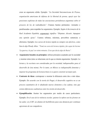 crear un argumento sólido. Ejemplo: “La Sociedad Interamericana de Prensa,
organización americana de defensa de la libertad de prensa, apoyó ayer las
posiciones explícitas de todas las asociaciones periodísticas argentinas sobre el
proyecto de ley de radiodifusión”. Citamos fuentes pertinentes –textuales o
parafraseadas- para respaldar los argumentos. Ejemplo: Según el diccionario de la
Real Academia Española, argumentar significa “Disputar, discutir, impugnar
una opinión ajena”. Usamos refranes, máximas, proverbios sentencias o
aforismos. Ejemplo: Los cursos de lectura rápida no siempre son efectivos, como
bien lo dijo Woody Allen: “Tomé un curso de lectura rápida y fui capaz de leerme
'La guerra y la paz' en veinte minutos. Creo que decía algo de Rusia”.
 Argumentos basados en principios: utilizar principios aceptados por la sociedad
y mostrar cómo éstos se relacionan con lo que se intenta argumentar. Ejemplo: La
lectura y la escritura son consideradas por la sociedad, indispensables para el
deserrollo de ésta misma. Por lo tanto, en México es indispensable fomentar y
mejorar los programas de lectoescritura si se quiere construir un mejor país.
 Contraste de ideas: contraponer o mostrar la diferencia entre dos o más ideas.
Ejemplo: De acuerdo con la teoría de Piaget, el desarrollo cognitivo no es un
proceso cuantitativo de ir añadiendo nuevos elementos a las cadena, sino que
existen diferencias cualitativas entre los niveles de desarrollo.
 Ejemplificación: ilustrar los argumentos por medio de casos particulares.
Ejemplo: En el caso de la violencia escolar, quienes la sufren son los jóvenes en
las aulas: en el DF, un alumno de bachillerato puso una denuncia por continuas
agresiones de sus compañeros.
 