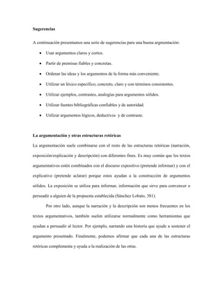 Sugerencias
A continuación presentamos una serie de sugerencias para una buena argmentación:
 Usar argumentos claros y cortos.
 Partir de premisas fiables y concretas.
 Ordenar las ideas y los argumentos de la forma más conveniente.
 Utilizar un léxico específico, concreto, claro y con términos consistentes.
 Utilizar ejemplos, contrastes, analogías para argumentos sólidos.
 Utilizar fuentes bibliográficas confiables y de autoridad.
 Utilizar argumentos lógicos, deductivos y de contraste.
La argumentación y otras estructuras retóricas
La argumentación suele combinarse con el resto de las estructuras retóricas (narración,
exposición/explicación y descripción) con diferentes fines. Es muy común que los textos
argumentativos estén combinados con el discurso expositivo (pretende informar) y con el
explicativo (pretende aclarar) porque estos ayudan a la construcción de argumentos
sólidos. La exposición se utiliza para informar, información que sirve para convencer o
persuadir a alguien de la propuesta establecida (Sánchez Lobato, 381).
Por otro lado, aunque la narración y la descripción son menos frecuentes en los
textos argumentativos, también suelen utilizarse normalmente como herramientas que
ayudan a persuadir al lector. Por ejemplo, narrando una historia que ayude a sostener el
argumento presentado. Finalmente, podemos afirmar que cada una de las estructuras
retóricas complementa y ayuda a la realización de las otras.
 