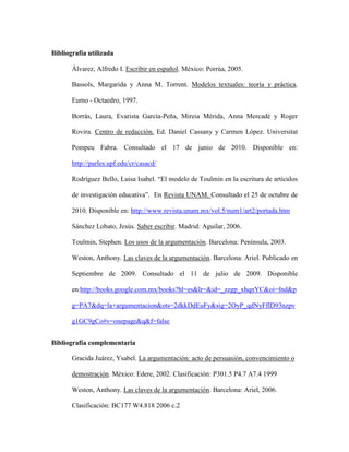 Bibliografía utilizada
Álvarez, Alfredo I. Escribir en español. México: Porrúa, 2005.
Bassols, Margarida y Anna M. Torrent. Modelos textuales: teoría y práctica.
Eumo - Octaedro, 1997.
Borrás, Laura, Evarista García-Peña, Mireia Mérida, Anna Mercadé y Roger
Rovira. Centro de redacción. Ed. Daniel Cassany y Carmen López. Universitat
Pompeu Fabra. Consultado el 17 de junio de 2010. Disponible en:
http://parles.upf.edu/cr/casacd/
Rodríguez Bello, Luisa Isabel. “El modelo de Toulmin en la escritura de artículos
de investigación educativa”. En Revista UNAM. Consultado el 25 de octubre de
2010. Disponible en: http://www.revista.unam.mx/vol.5/num1/art2/portada.htm
Sánchez Lobato, Jesús. Saber escribir. Madrid: Aguilar, 2006.
Toulmin, Stephen. Los usos de la argumentación. Barcelona: Península, 2003.
Weston, Anthony. Las claves de la argumentación. Barcelona: Ariel. Publicado en
Septiembre de 2009. Consultado el 11 de julio de 2009. Disponible
en:http://books.google.com.mx/books?hl=es&lr=&id=_zzgp_xhqnYC&oi=fnd&p
g=PA7&dq=la+argumentacion&ots=2dkkDdEuFy&sig=2OyP_qdNyFflD93nzpv
g1GC9gCo#v=onepage&q&f=false
Bibliografía complementaria
Gracida Juárez, Ysabel. La argumentación: acto de persuasión, convencimiento o
demostración. México: Edere, 2002. Clasificación: P301.5 P4.7 A7.4 1999
Weston, Anthony. Las claves de la argumentación. Barcelona: Ariel, 2006.
Clasificación: BC177 W4.818 2006 c.2
 