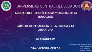 UNIVERSIDAD CENTRAL DEL ECUADOR
FACULTAD DE FILOSOFÍA LETRAS Y CIENCIAS DE LA
EDUCACIÓN
CARRERA DE PEDAGOGÍA DE LA LENGUA Y LA
LITERATURA
GRAMÁTICA IV
DRA. VICTORIA CEPEDA
INTEGRANTES: GUIDO ALIAGA
PABLO AMAGUA
LUIS RAMIREZ
EDWIN TOAZO
 