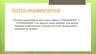 TEXTOS ARGUMENTATIVOS
 El texto argumentativo tiene como objetivo "CONVENCER Y
, O PERSUADIR" o en algunos casos defender una opinión
mediante justificaciones o razones con el fin de persuadir o
convencer al receptor.
 