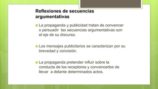 Reflexiones de secuencias
argumentativas
 La propaganda y publicidad tratan de convencer
o persuadir las secuencias argumentativas son
el eje de su discurso.
 Los mensajes publicitarios se caracterizan por su
brevedad y concisión.
 La propaganda pretender influir sobre la
conducta de los receptores y convencerlos de
llevar a delante determinados actos.
 