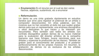  Enumeración.Es el recurso por el cual se dan varios
hechos, adjetivos, sustantivos, etc a enumerar
 Reformulación.
Un demo es una cinta grabada rápidamente en estudios
baratos que sirve para registrar el potencial de un artista o
compositor desconocidos. En otras palabras, son los
músicos que no han accedido al éxito los que suelen grabar
demos para que un representante, una empresa discográfica
u otros descubran lo que hacen y se interesen por
escucharlos. Pero también casi todos los artistas con
contrato discográfico graban demos de su nuevo material
para la evaluación del director artístico de la compañía
(persona que hace fichajes, busca canciones para sus
artistas y supervisa la producción de los discos). También se
graban para el conocimiento del productor y el posterior
perfeccionamiento de los propios músicos. En resumen, la
grabación de demos no es exclusiva de los artistas
desconocidos.
 