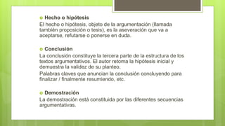  Hecho o hipótesis
El hecho o hipótesis, objeto de la argumentación (llamada
también proposición o tesis), es la aseveración que va a
aceptarse, refutarse o ponerse en duda.
 Conclusión
La conclusión constituye la tercera parte de la estructura de los
textos argumentativos. El autor retoma la hipótesis inicial y
demuestra la validez de su planteo.
Palabras claves que anuncian la conclusión concluyendo para
finalizar / finalmente resumiendo, etc.
 Demostración
La demostración está constituida por las diferentes secuencias
argumentativas.
 