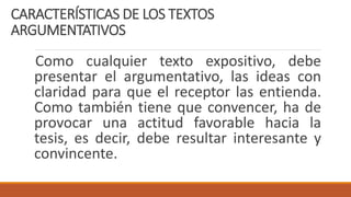 CARACTERÍSTICAS DE LOS TEXTOS
ARGUMENTATIVOS
Como cualquier texto expositivo, debe
presentar el argumentativo, las ideas con
claridad para que el receptor las entienda.
Como también tiene que convencer, ha de
provocar una actitud favorable hacia la
tesis, es decir, debe resultar interesante y
convincente.
 