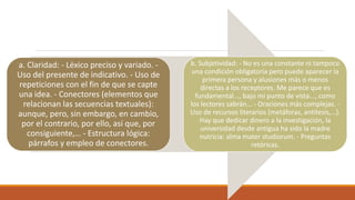 a. Claridad: - Léxico preciso y variado. -
Uso del presente de indicativo. - Uso de
repeticiones con el fin de que se capte
una idea. - Conectores (elementos que
relacionan las secuencias textuales):
aunque, pero, sin embargo, en cambio,
por el contrario, por ello, así que, por
consiguiente,… - Estructura lógica:
párrafos y empleo de conectores.
b. Subjetividad: - No es una constante ni tampoco
una condición obligatoria pero puede aparecer la
primera persona y alusiones más o menos
directas a los receptores. Me parece que es
fundamental..., bajo mi punto de vista..., como
los lectores sabrán... - Oraciones más complejas. -
Uso de recursos literarios (metáforas, antítesis,…).
Hay que dedicar dinero a la investigación, la
universidad desde antigua ha sido la madre
nutricia: alma mater studiorum. - Preguntas
retóricas.
 