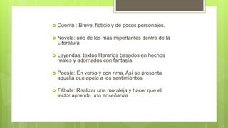  Cuento : Breve, ficticio y de pocos personajes.
 Novela: uno de los más importantes dentro de la
Literatura
 Leyendas: textos literarios basados en hechos
reales y adornados con fantasía.
 Poesía: En verso y con rima. Así se presenta
aquella que apela a los sentimientos
 Fábula: Realizar una moraleja y hacer que el
lector aprenda una enseñanza
 