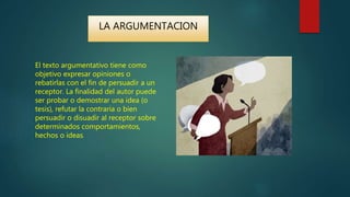 El texto argumentativo tiene como
objetivo expresar opiniones o
rebatirlas con el fin de persuadir a un
receptor. La finalidad del autor puede
ser probar o demostrar una idea (o
tesis), refutar la contraria o bien
persuadir o disuadir al receptor sobre
determinados comportamientos,
hechos o ideas.
LA ARGUMENTACION
 