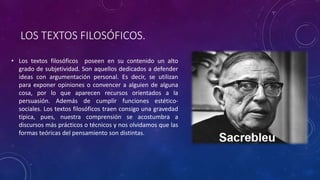 LOS TEXTOS FILOSÓFICOS.
• Los textos filosóficos poseen en su contenido un alto
grado de subjetividad. Son aquellos dedicados a defender
ideas con argumentación personal. Es decir, se utilizan
para exponer opiniones o convencer a alguien de alguna
cosa, por lo que aparecen recursos orientados a la
persuasión. Además de cumplir funciones estético-
sociales. Los textos filosóficos traen consigo una gravedad
típica, pues, nuestra comprensión se acostumbra a
discursos más prácticos o técnicos y nos olvidamos que las
formas teóricas del pensamiento son distintas.
 