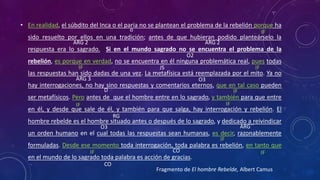 • En realidad, el súbdito del Inca o el paria no se plantean el problema de la rebelión porque ha
sido resuelto por ellos en una tradición; antes de que hubieran podido planteárselo la
respuesta era lo sagrado. Si en el mundo sagrado no se encuentra el problema de la
rebelión, es porque en verdad, no se encuentra en él ninguna problemática real, pues todas
las respuestas han sido dadas de una vez. La metafísica está reemplazada por el mito. Ya no
hay interrogaciones, no hay sino respuestas y comentarios eternos, que en tal caso pueden
ser metafísicos. Pero antes de que el hombre entre en lo sagrado, y también para que entre
en él, y desde que sale de él, y también para que salga, hay interrogación y rebelión. El
hombre rebelde es el hombre situado antes o después de lo sagrado, y dedicado a reivindicar
un orden humano en el cual todas las respuestas sean humanas, es decir, razonablemente
formuladas. Desde ese momento toda interrogación, toda palabra es rebelión, en tanto que
en el mundo de lo sagrado toda palabra es acción de gracias.
o
ARG 2
O2
ARG 2
JS
CO
CO
ARG 3
D
RG
O3 ARG´´
O3
Fragmento de El hombre Rebelde, Albert Camus
 