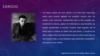EJERCICIO
• Las líneas suaves de esas colinas y la mano del crepúsculo
sobre este corazón agitado me enseñan mucho más. He
vuelto a mi comienzo. Comprendo que si bien puedo, por
medio de la ciencia, captar los fenómenos y enumerarlos, no
puedo aprehender el mundo. Cuando haya seguido con el
dedo todo su relieve no sabré más que ahora. Y vosotros me
dais a elegir entre una descripción que es cierta, pero que no
me enseña nada, y unas hipótesis que pretenden enseñarme,
pero que no son ciertas.
Fragmento de El mito de Sísifo, Albert Camus
 