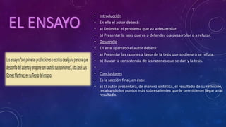 • Introducción
• En ella el autor deberá:
• a) Delimitar el problema que va a desarrollar.
• b) Presentar la tesis que va a defender o a desarrollar o a refutar.
• Desarrollo
• En este apartado el autor deberá:
• a) Presentar las razones a favor de la tesis que sostiene o se refuta.
• b) Buscar la consistencia de las razones que se dan y la tesis.
•
• Conclusiones
• Es la sección final, en ésta:
• a) El autor presentará, de manera sintética, el resultado de su reflexión,
recalcando los puntos más sobresalientes que le permitieron llegar a tal
resultado.
 