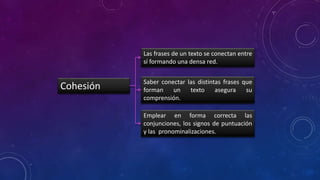 Cohesión
Las frases de un texto se conectan entre
sí formando una densa red.
Saber conectar las distintas frases que
forman un texto asegura su
comprensión.
Emplear en forma correcta las
conjunciones, los signos de puntuación
y las pronominalizaciones.
 