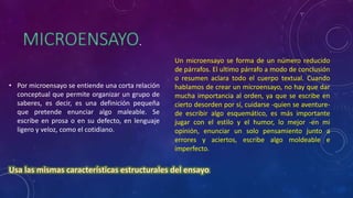 .
• Por microensayo se entiende una corta relación
conceptual que permite organizar un grupo de
saberes, es decir, es una definición pequeña
que pretende enunciar algo maleable. Se
escribe en prosa o en su defecto, en lenguaje
ligero y veloz, como el cotidiano.
Un microensayo se forma de un número reducido
de párrafos. El ultimo párrafo a modo de conclusión
o resumen aclara todo el cuerpo textual. Cuando
hablamos de crear un microensayo, no hay que dar
mucha importancia al orden, ya que se escribe en
cierto desorden por sí, cuidarse -quien se aventure-
de escribir algo esquemático, es más importante
jugar con el estilo y el humor, lo mejor -en mi
opinión, enunciar un solo pensamiento junto a
errores y aciertos, escribe algo moldeable e
imperfecto.
.
 