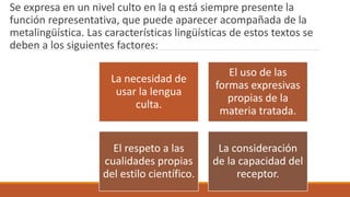 Se expresa en un nivel culto en la q está siempre presente la
función representativa, que puede aparecer acompañada de la
metalingüística. Las características lingüísticas de estos textos se
deben a los siguientes factores:
La necesidad de
usar la lengua
culta.
El uso de las
formas expresivas
propias de la
materia tratada.
El respeto a las
cualidades propias
del estilo científico.
La consideración
de la capacidad del
receptor.
 