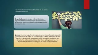 Los tipos de conectores más frecuentes en los textos
argumentativos son:
Ejemplo: En primer lugar les corresponde de manera exclusiva la educación
y concientización de todos los ciudadanos que habitan el territorio de esta
Nación. (...) En segundo lugar deben utilizar los medios necesarios para
detectar los delitos producidos en las rutas y calles y sancionar a los
responsables de manera severa y con las penas correspondientes.
Organizadores: son los que ordenan las ideas,
algunos de ellos son: en principio, en primer lugar;
en segundo lugar; en síntesis, en suma, para concluir,
en resumen, etc.
 