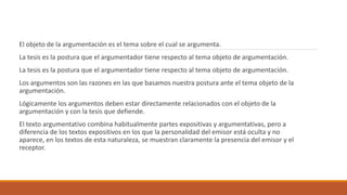 El objeto de la argumentación es el tema sobre el cual se argumenta.
La tesis es la postura que el argumentador tiene respecto al tema objeto de argumentación.
La tesis es la postura que el argumentador tiene respecto al tema objeto de argumentación.
Los argumentos son las razones en las que basamos nuestra postura ante el tema objeto de la
argumentación.
Lógicamente los argumentos deben estar directamente relacionados con el objeto de la
argumentación y con la tesis que defiende.
El texto argumentativo combina habitualmente partes expositivas y argumentativas, pero a
diferencia de los textos expositivos en los que la personalidad del emisor está oculta y no
aparece, en los textos de esta naturaleza, se muestran claramente la presencia del emisor y el
receptor.
 