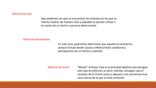 Editorial de tesis
Editorial interpretativa
Editorial de acción
Aquí podemos ver que se encuentran los artículos en los que se
intenta mostrar de manera clara y palpable la opinión a favor o
en contra de un hecho o persona determinada.
En este caso, podríamos determinar que aquella se caracteriza
porque incluye desde causas o efectos hasta conjeturas y
percepciones de un hecho o cuestión.
“Mover” al lector. Este es el principal objetivo que persigue
este tipo de editorial, es decir, intentar conseguir que el
receptor de la misma actúe y adquiera una conciencia muy
clara acerca de lo que se está contando.
 