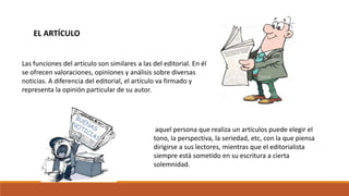 EL ARTÍCULO
Las funciones del artículo son similares a las del editorial. En él
se ofrecen valoraciones, opiniones y análisis sobre diversas
noticias. A diferencia del editorial, el artículo va firmado y
representa la opinión particular de su autor.
aquel persona que realiza un artículos puede elegir el
tono, la perspectiva, la seriedad, etc, con la que piensa
dirigirse a sus lectores, mientras que el editorialista
siempre está sometido en su escritura a cierta
solemnidad.
 