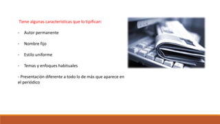 Tiene algunas características que lo tipifican:
- Autor permanente
- Nombre fijo
- Estilo uniforme
- Temas y enfoques habituales
- Presentación diferente a todo lo de más que aparece en
el periódico
 