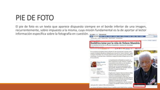PIE DE FOTO
El pie de foto es un texto que aparece dispuesto siempre en el borde inferior de una imagen,
recurrentemente, sobre impuesto a la misma, cuya misión fundamental es la de aportar al lector
información específica sobre la fotografía en cuestión.
 